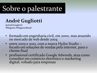 Sobre o palestrante
André Gugliotti
@AndreGugliotti
#Magento #MagentoBrasil


• formado em engenharia civil, em 2000, mas atuando
  no mercado de web desde 2004
• entre 2005 e 2010, com a marca Hydra Studio –
  focado em soluções de vendas pela internet, para o
  cliente final
• profissional certificado Google Adwords, atua como
  consultor em comércio eletrônico e marketing
  digital, voltado para empresas
 