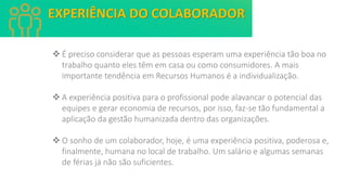 ❖ É preciso considerar que as pessoas esperam uma experiência tão boa no
trabalho quanto eles têm em casa ou como consumidores. A mais
importante tendência em Recursos Humanos é a individualização.
❖ A experiência positiva para o profissional pode alavancar o potencial das
equipes e gerar economia de recursos, por isso, faz-se tão fundamental a
aplicação da gestão humanizada dentro das organizações.
❖ O sonho de um colaborador, hoje, é uma experiência positiva, poderosa e,
finalmente, humana no local de trabalho. Um salário e algumas semanas
de férias já não são suficientes.
EXPERIÊNCIA DO COLABORADOR
 