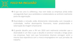 ❖ O que nos une é a diferença, mas nem todas as empresas ainda estão
conseguindo fazer seus candidatos e colaboradores se sentirem realmente
parte da organização.
❖ Diversidade e inclusão estão diretamente relacionadas com inovação e
criatividade, melhor desempenho financeiro, maior produtividade e
valorização da imagem empresarial.
❖ O grande desafio para o RH em 2019 será realmente entender que a
diversidade é um fato e que o desafio é construir inclusão a longo prazo
nas empresas, fazer com que funcionários diversos consigam sentir a
mesma boa experiência com a marca empregadora em suas jornadas de
trabalho.
FOCO NA INCLUSÃO
 