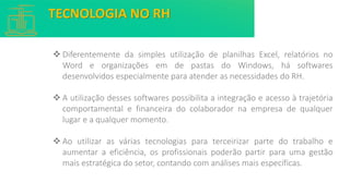 ❖ Diferentemente da simples utilização de planilhas Excel, relatórios no
Word e organizações em de pastas do Windows, há softwares
desenvolvidos especialmente para atender as necessidades do RH.
❖ A utilização desses softwares possibilita a integração e acesso à trajetória
comportamental e financeira do colaborador na empresa de qualquer
lugar e a qualquer momento.
❖ Ao utilizar as várias tecnologias para terceirizar parte do trabalho e
aumentar a eficiência, os profissionais poderão partir para uma gestão
mais estratégica do setor, contando com análises mais específicas.
TECNOLOGIA NO RH
 
