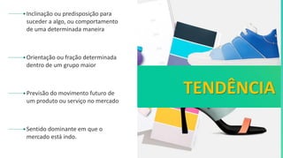 Inclinação ou predisposição para
suceder a algo, ou comportamento
de uma determinada maneira
Orientação ou fração determinada
dentro de um grupo maior
Previsão do movimento futuro de
um produto ou serviço no mercado
TENDÊNCIA
Sentido dominante em que o
mercado está indo.
 