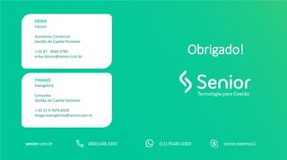 0800.648.3300senior.com.br (11) 95485-0300 senior.sistemas1
Obrigado!
ERIKA
Falconi
Assistente Comercial
Gestão do Capital Humano
+ 55 47 3039.3783
erika.falconi@senior.com.br
THIAGO
Evangelista
Consultor
Gestão do Capital Humano
+ 55 11 9 7079.6559
thiago.evangelista@senior.com.br
 
