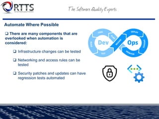 Automate Where Possible
❑ There are many components that are
overlooked when automation is
considered:
❑ Infrastructure changes can be tested
❑ Networking and access rules can be
tested
❑ Security patches and updates can have
regression tests automated
 