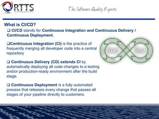 What is CI/CD?
❑Continuous Integration (CI) is the practice of
frequently merging all developer code into a central
repository
❑ Continuous Delivery (CD) extends CI by
automatically deploying all code changes to a testing
and/or production-ready environment after the build
stage.
❑ Continuous Deployment is a fully automated
process that releases every change that passes all
stages of your pipeline directly to customers.
❑ CI/CD stands for Continuous Integration and Continuous Delivery /
Continuous Deployment.
 