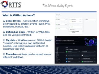 What is GitHub Actions?
❑ Event Driven – GitHub Action workflows
are triggered by different events (push, PRs,
schedules, manual, etc.)
❑ Defined as Code – Written in YAML files
and are version controlled.
❑ Flexible – Workflows run on GitHub hosted
“runners” or bring your own self-hosted
runners. Use readily available “Actions” or
customize your own.
❑ Reusable – Actions can be reused across
different workflows.
 