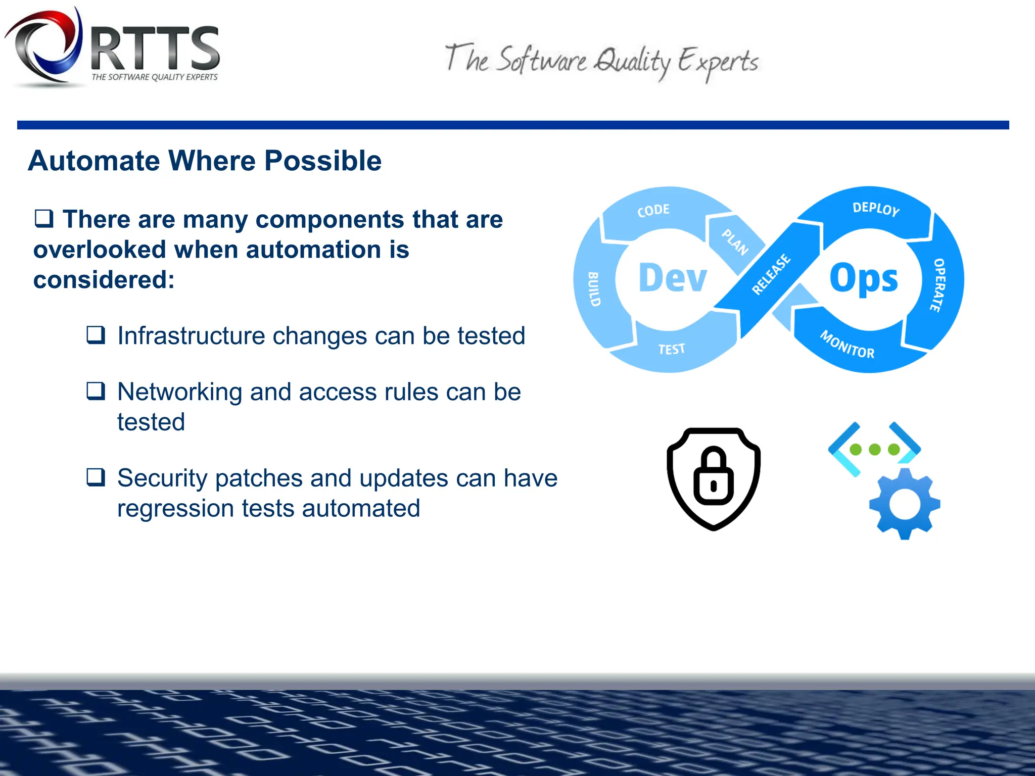 Automate Where Possible
❑ There are many components that are
overlooked when automation is
considered:
❑ Infrastructure changes can be tested
❑ Networking and access rules can be
tested
❑ Security patches and updates can have
regression tests automated
 