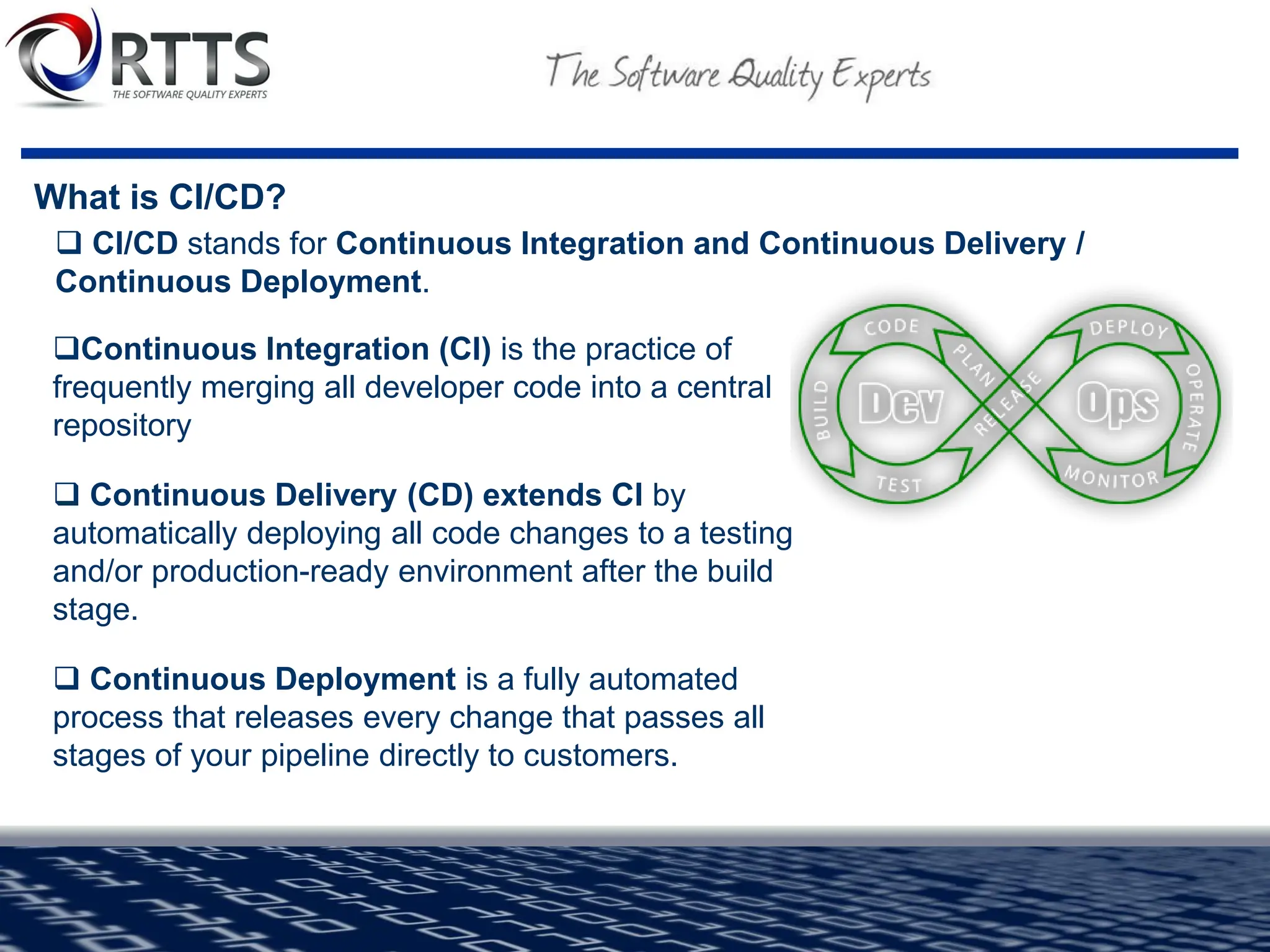 What is CI/CD?
❑Continuous Integration (CI) is the practice of
frequently merging all developer code into a central
repository
❑ Continuous Delivery (CD) extends CI by
automatically deploying all code changes to a testing
and/or production-ready environment after the build
stage.
❑ Continuous Deployment is a fully automated
process that releases every change that passes all
stages of your pipeline directly to customers.
❑ CI/CD stands for Continuous Integration and Continuous Delivery /
Continuous Deployment.
 