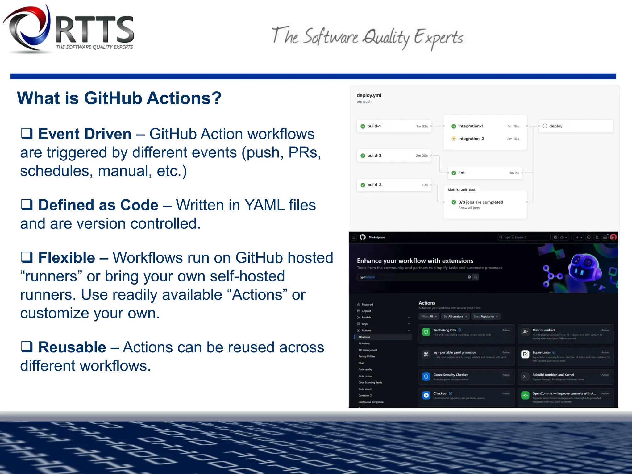What is GitHub Actions?
❑ Event Driven – GitHub Action workflows
are triggered by different events (push, PRs,
schedules, manual, etc.)
❑ Defined as Code – Written in YAML files
and are version controlled.
❑ Flexible – Workflows run on GitHub hosted
“runners” or bring your own self-hosted
runners. Use readily available “Actions” or
customize your own.
❑ Reusable – Actions can be reused across
different workflows.
 