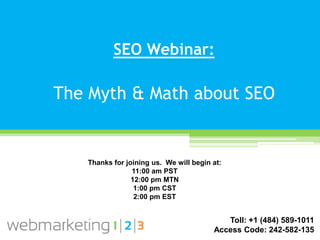 SEO Webinar:

The Myth & Math about SEO


   Thanks for joining us. We will begin at:
                11:00 am PST
                12:00 pm MTN
                 1:00 pm CST
                 2:00 pm EST


                                           Toll: +1 (484) 589-1011
                                        Access Code: 242-582-135
 