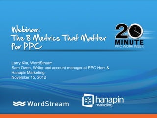 Webinar:
The 8 Metrics That Matter
for PPC

Larry Kim, WordStream
Sam Owen, Writer and account manager at PPC Hero &
Hanapin Marketing
November 15, 2012




                                                     CONFIDENTIAL – DO NOT DISTRIBUTE   1
 