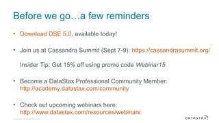 Before we go…a few reminders
• Download DSE 5.0, available today!
• Join us at Cassandra Summit (Sept 7-9): https://cassandrasummit.org/
Insider Tip: Get 15% off using promo code Webinar15
• Become a DataStax Professional Community Member:
http://academy.datastax.com/community
• Check out upcoming webinars here:
http://www.datastax.com/resources/webinars
© DataStax, All Rights Reserved.
 