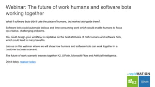 Webinar: The future of work humans and software bots
working together
What if software bots didn’t take the place of humans, but worked alongside them?
Software bots could automate tedious and time-consuming work which would enable humans to focus
on creative, challenging problems.
You could design your workflow to capitalise on the best attributes of both humans and software bots,
which could lead to many benefits.
Join us on this webinar where we will show how humans and software bots can work together in a
customer success scenario.
The future of work scenario weaves together K2, UiPath, Microsoft Flow and Artificial Intelligence.
Don’t delay, register today.
 