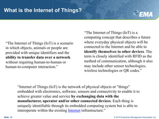 What is the Internet of Things?
Slide 12
“The Internet of Things (IoT) is a scenario
in which objects, animals or people are
provided with unique identifiers and the
ability to transfer data over a network
without requiring human-to-human or
human-to-computer interaction.”
“Internet of Things (IoT) is the network of physical objects or "things"
embedded with electronics, software, sensors and connectivity to enable it to
achieve greater value and service by exchanging data with the
manufacturer, operator and/or other connected devices. Each thing is
uniquely identifiable through its embedded computing system but is able to
interoperate within the existing Internet infrastructure.”
“The Internet of Things (IoT) is a
computing concept that describes a future
where everyday physical objects will be
connected to the Internet and be able to
identify themselves to other devices. The
term is closely identified with RFID as the
method of communication, although it also
may include other sensor technologies,
wireless technologies or QR codes.”
© 2015 Enterprise Management Associates, Inc.
 