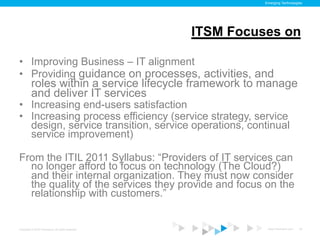 Emerging Technologies




                                                    ITSM Focuses on

•  Improving Business – IT alignment
•  Providing guidance on processes, activities, and
          roles within a service lifecycle framework to manage
          and deliver IT services
•  Increasing end-users satisfaction
•  Increasing process efficiency (service strategy, service
   design, service transition, service operations, continual
   service improvement)

From the ITIL 2011 Syllabus: “Providers of IT services can
  no longer afford to focus on technology (The Cloud?)
  and their internal organization. They must now consider
  the quality of the services they provide and focus on the
  relationship with customers.”


Copyright © 2012 ITpreneurs. All rights reserved.              www.ITpreneurs.com   22
 