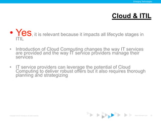 Emerging Technologies




                                                    Cloud & ITIL

•  ITIL , it is relevant because it impacts all lifecycle stages in
   Yes
•  Introduction of Cloud Computing changes the way IT services
   are provided and the way IT service providers manage their
   services

•  IT service providers can leverage the potential of Cloud
   Computing to deliver robust offers but it also requires thorough
   planning and strategizing




Copyright © 2012 ITpreneurs. All rights reserved.             www.ITpreneurs.com   28
 