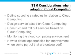 Emerging Technologies




                                                    ITSM Considerations when
                                                    adopting Cloud Computing

•  Define sourcing strategies in relation to Cloud
   Computing
•  Design service based on Cloud Computing
•  Construct and roll out services based on
   Cloud Computing
•  Monitoring the cloud computing environment
•  How to detect opportunities for improvement
   when some part of that are outsourced?

Copyright © 2012 ITpreneurs. All rights reserved.                       www.ITpreneurs.com
                                                                                             3
                                                                                             6
 