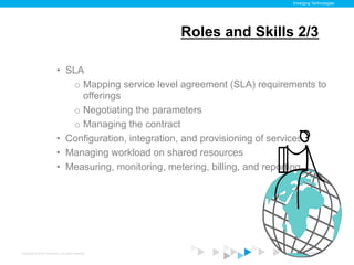Emerging Technologies




                                                      Roles and Skills 2/3

                           •  SLA
                               o  Mapping service level agreement (SLA) requirements to
                                  offerings
                               o  Negotiating the parameters
                               o  Managing the contract
                           •  Configuration, integration, and provisioning of services
                           •  Managing workload on shared resources
                           •  Measuring, monitoring, metering, billing, and reporting




Copyright © 2012 ITpreneurs. All rights reserved.                               www.ITpreneurs.com
 