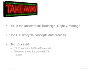 •  ITIL is the accelerator: Redesign, Deploy, Manage

•  Use ITIL lifecycle concepts and process

•  Get Educated
             –  ITIL Foundation & Cloud Essentials
             –  Advanced Cloud & Advanced ITIL
             –  ITIL 2011




Copyright © 2012 ITpreneurs. All rights reserved.      www.ITpreneurs.com
 