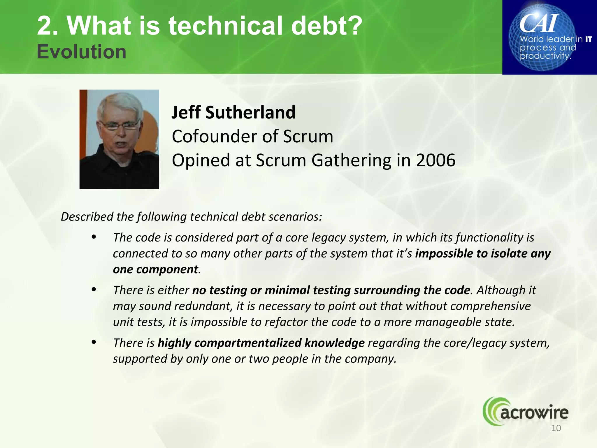 2. What is technical debt?
Evolution


                      Jeff Sutherland
                      Cofounder of Scrum
                      Opined at Scrum Gathering in 2006

  Described the following technical debt scenarios:
       •   The code is considered part of a core legacy system, in which its functionality is
           connected to so many other parts of the system that it’s impossible to isolate any
           one component.
       •   There is either no testing or minimal testing surrounding the code. Although it
           may sound redundant, it is necessary to point out that without comprehensive
           unit tests, it is impossible to refactor the code to a more manageable state.
       •   There is highly compartmentalized knowledge regarding the core/legacy system,
           supported by only one or two people in the company.




                                                                                                10
 