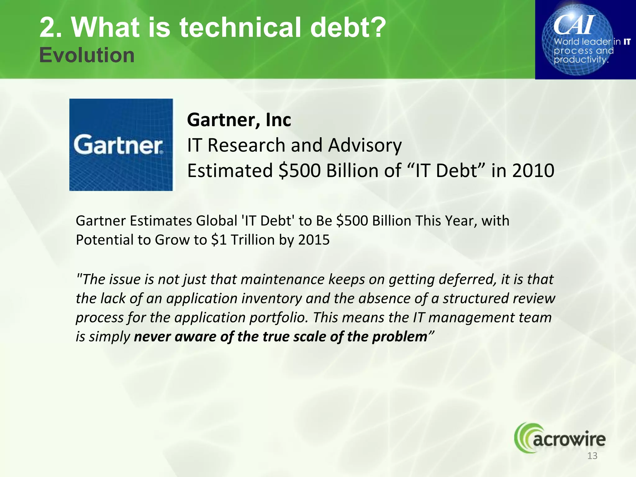 2. What is technical debt?
Evolution


                    Gartner, Inc
                    IT Research and Advisory
                    Estimated $500 Billion of “IT Debt” in 2010

   Gartner Estimates Global 'IT Debt' to Be $500 Billion This Year, with
   Potential to Grow to $1 Trillion by 2015

   "The issue is not just that maintenance keeps on getting deferred, it is that
   the lack of an application inventory and the absence of a structured review
   process for the application portfolio. This means the IT management team
   is simply never aware of the true scale of the problem”




                                                                                   13
 