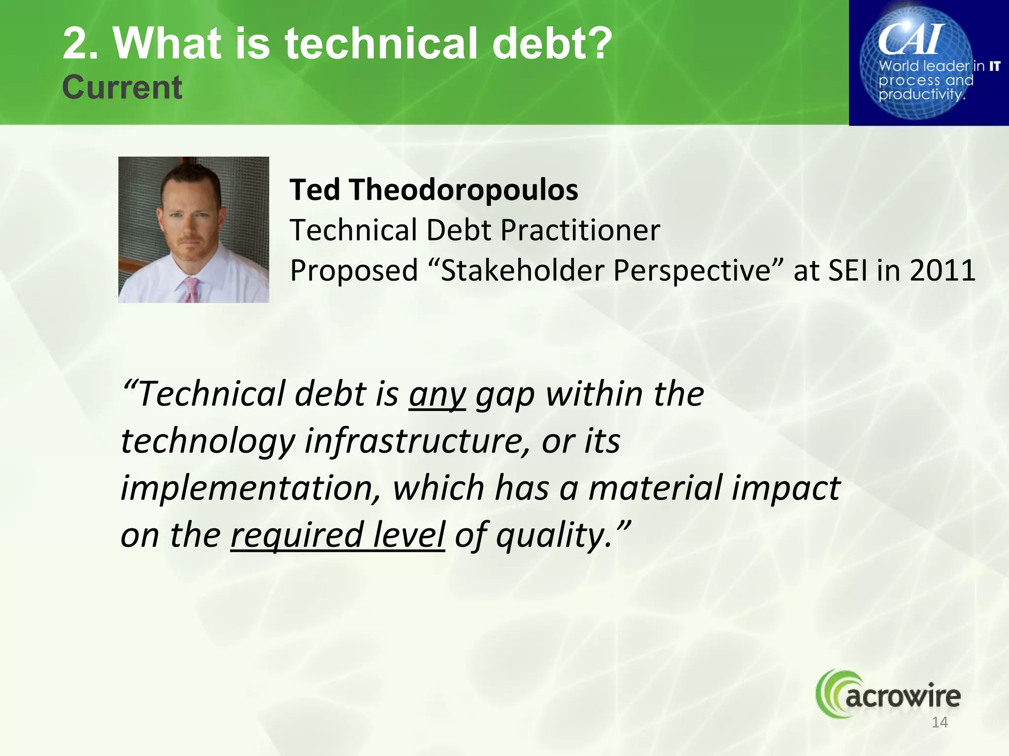 2. What is technical debt?
Current


             Ted Theodoropoulos
             Technical Debt Practitioner
             Proposed “Stakeholder Perspective” at SEI in 2011


   “Technical debt is any gap within the
   technology infrastructure, or its
   implementation, which has a material impact
   on the required level of quality.”



                                                          14
 