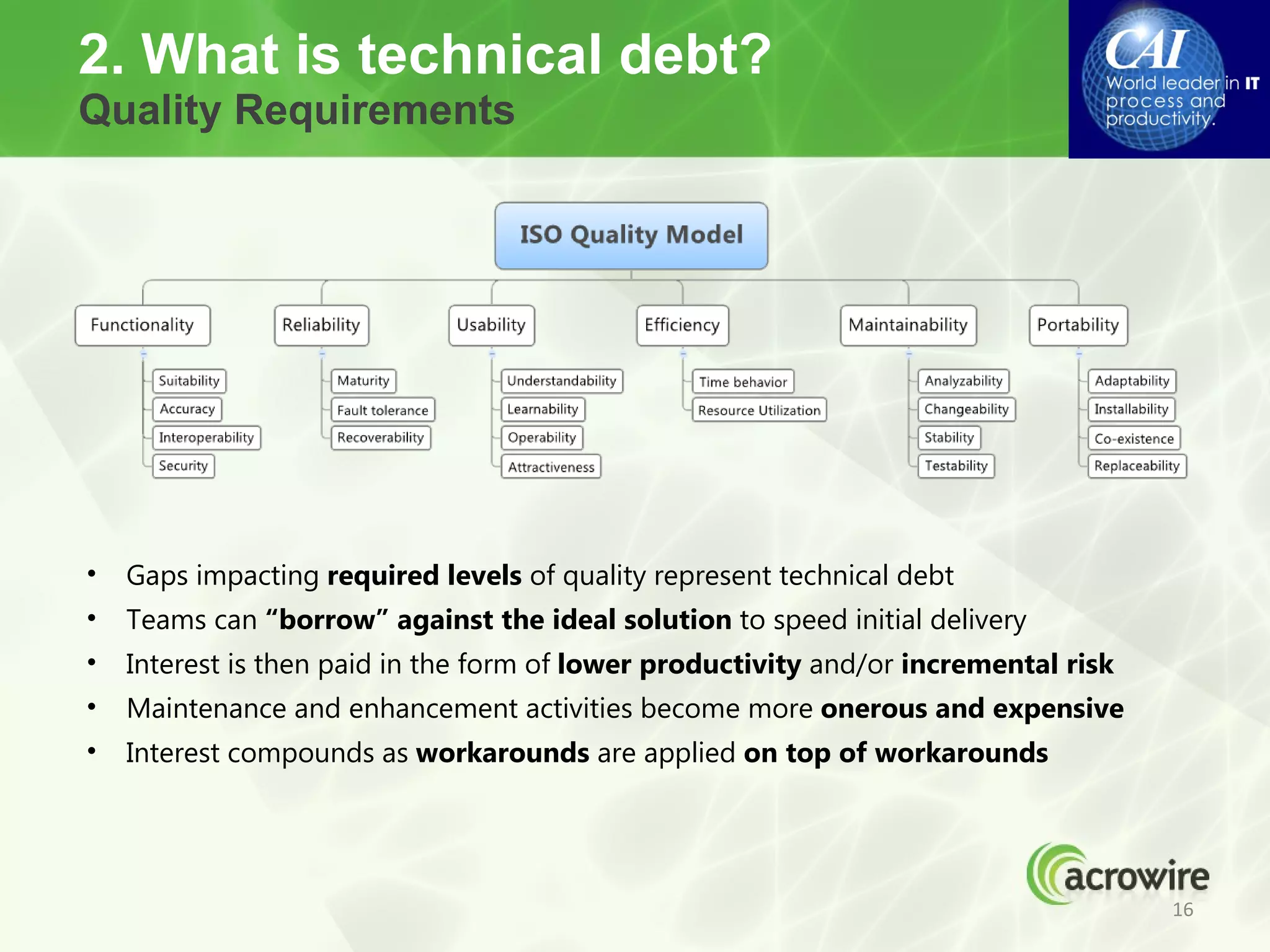 2. What is technical debt?
Quality Requirements




•   Gaps impacting required levels of quality represent technical debt
•   Teams can “borrow” against the ideal solution to speed initial delivery
•   Interest is then paid in the form of lower productivity and/or incremental risk
•   Maintenance and enhancement activities become more onerous and expensive
•   Interest compounds as workarounds are applied on top of workarounds




                                                                                      16
 
