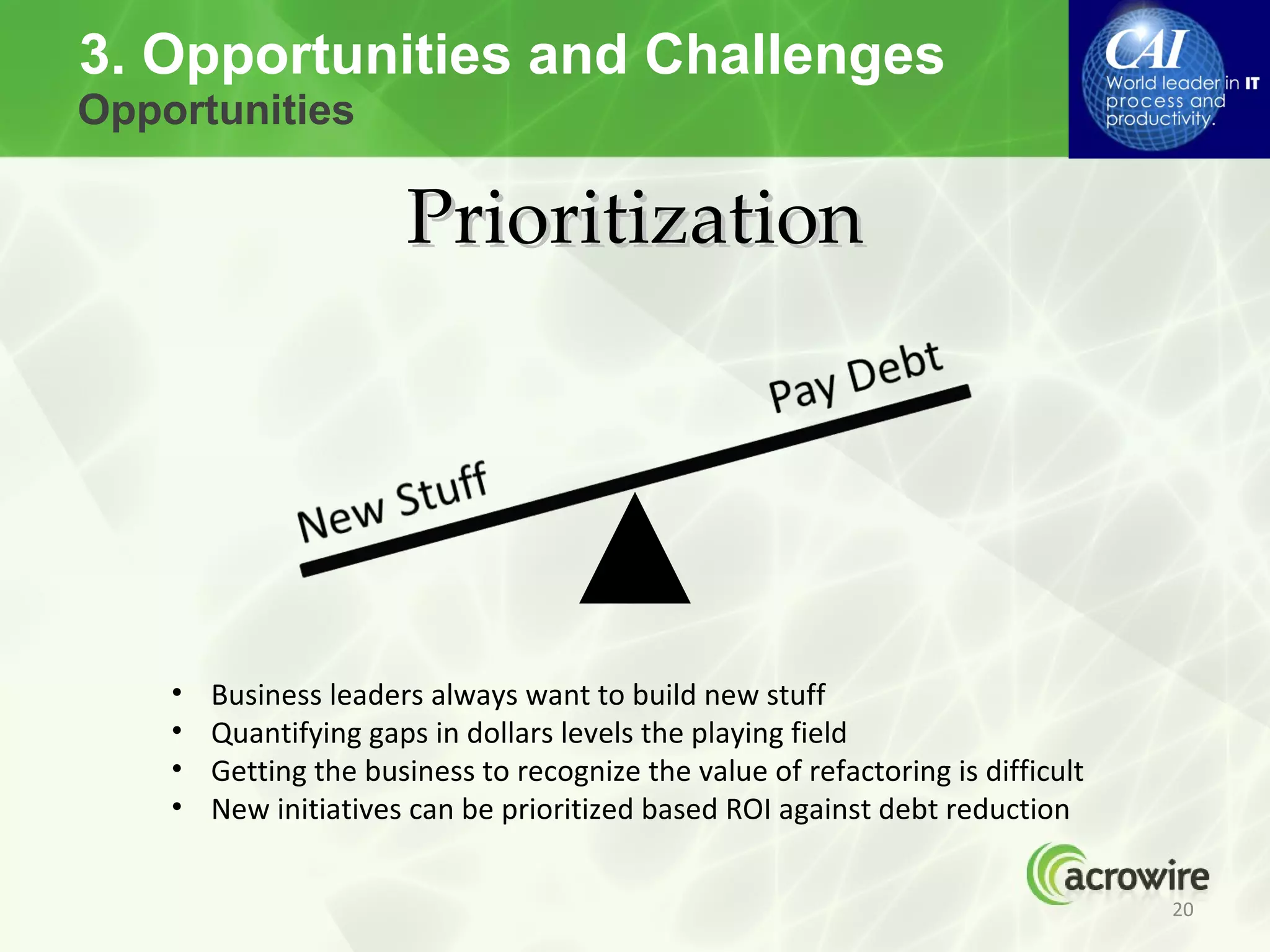 3. Opportunities and Challenges
Opportunities

                       Prioritization




    •   Business leaders always want to build new stuff
    •   Quantifying gaps in dollars levels the playing field
    •   Getting the business to recognize the value of refactoring is difficult
    •   New initiatives can be prioritized based ROI against debt reduction


                                                                                  20
 