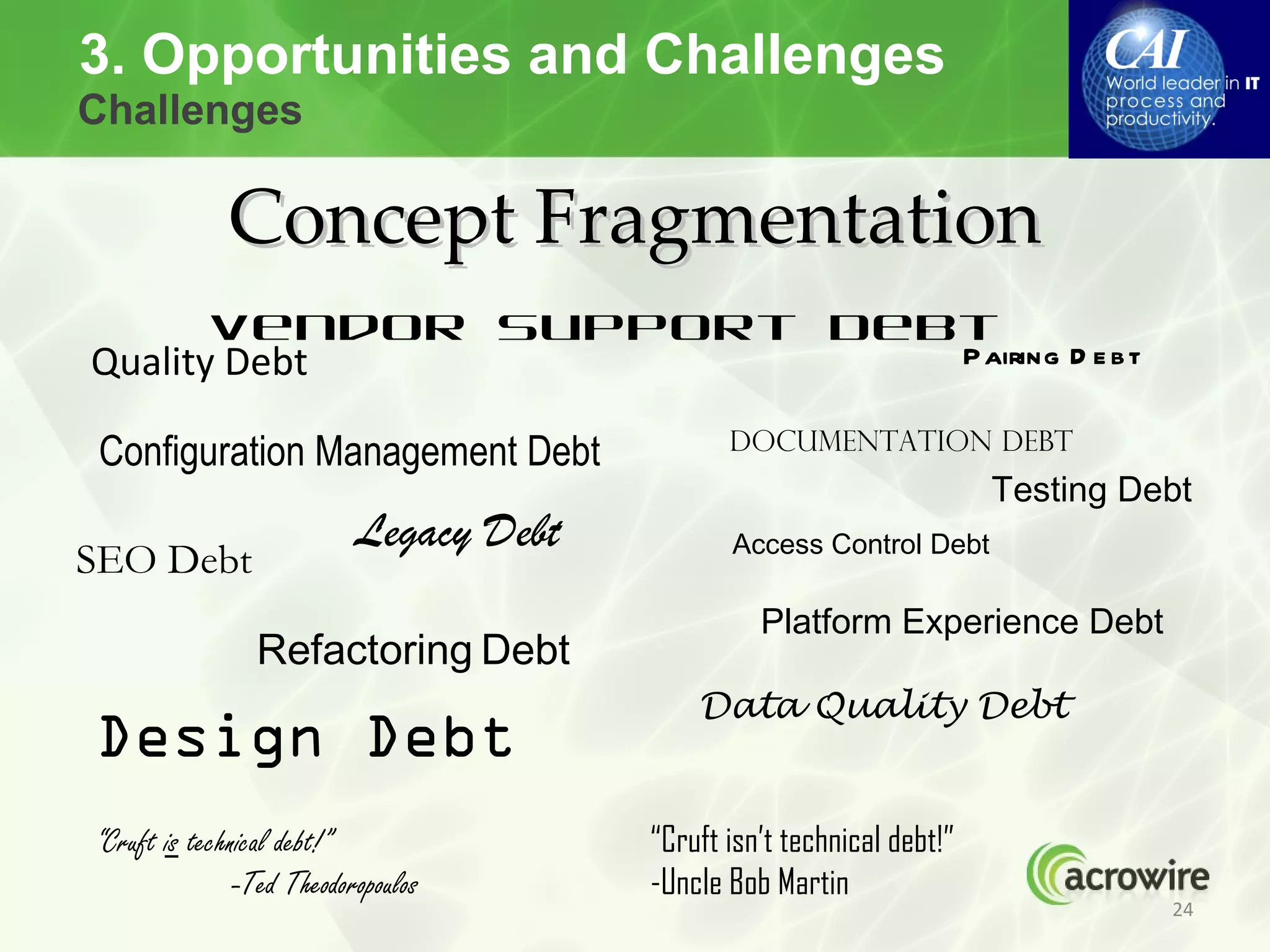 3. Opportunities and Challenges
Challenges

             Concept Fragmentation
       Vendor Support Debt
Quality Debt             P airing D e b t

                                                Documentation Debt
 Configuration Management Debt
                                                                         Testing Debt
                           Legacy Debt          Access Control Debt
SEO Debt
                                                   Platform Experience Debt
                Refactoring Debt
                                             Data Quality Debt
Design Debt
“Cruft is technical debt!”               “Cruft isn’t technical debt!”
               -Ted Theodoropoulos       -Uncle Bob Martin
                                                                                   24
 