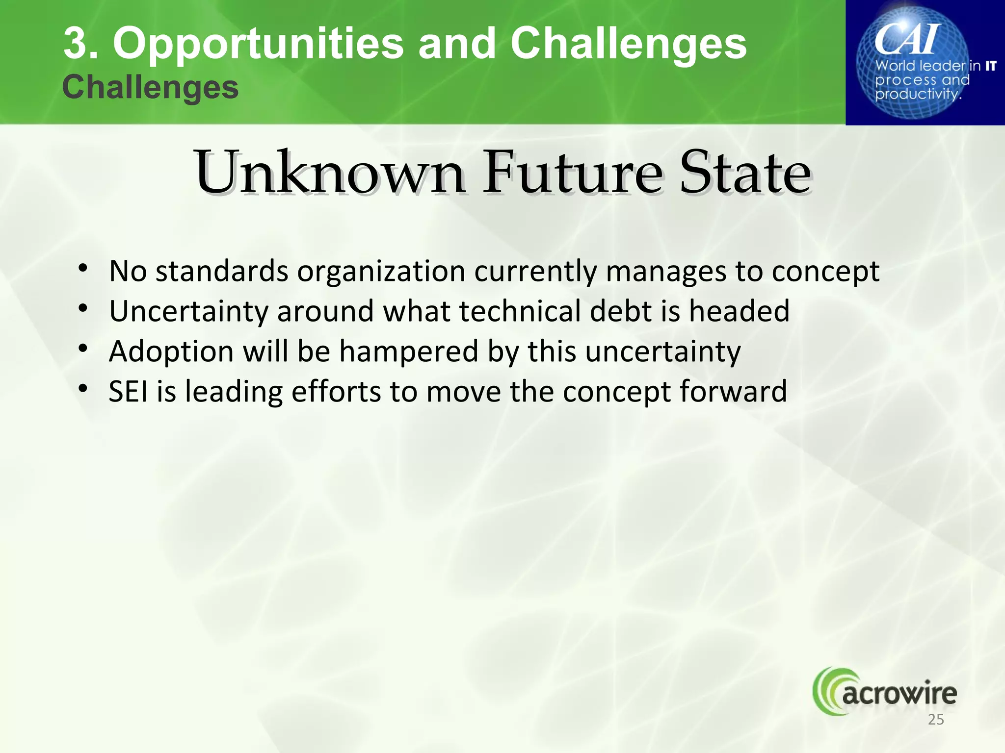 3. Opportunities and Challenges
Challenges

         Unknown Future State
•   No standards organization currently manages to concept
•   Uncertainty around what technical debt is headed
•   Adoption will be hampered by this uncertainty
•   SEI is leading efforts to move the concept forward




                                                             25
 
