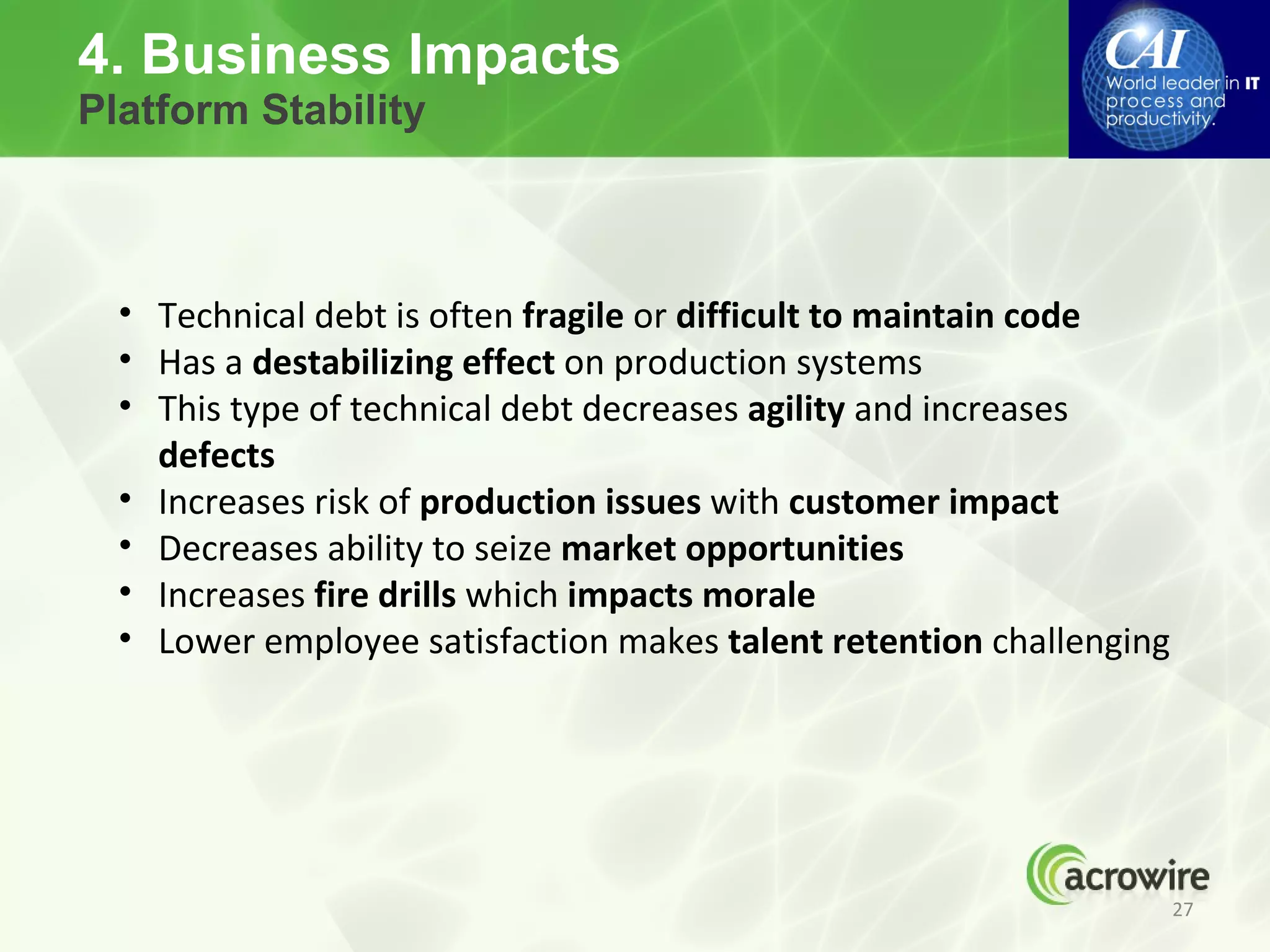 4. Business Impacts
Platform Stability



  • Technical debt is often fragile or difficult to maintain code
  • Has a destabilizing effect on production systems
  • This type of technical debt decreases agility and increases
    defects
  • Increases risk of production issues with customer impact
  • Decreases ability to seize market opportunities
  • Increases fire drills which impacts morale
  • Lower employee satisfaction makes talent retention challenging




                                                                     27
 