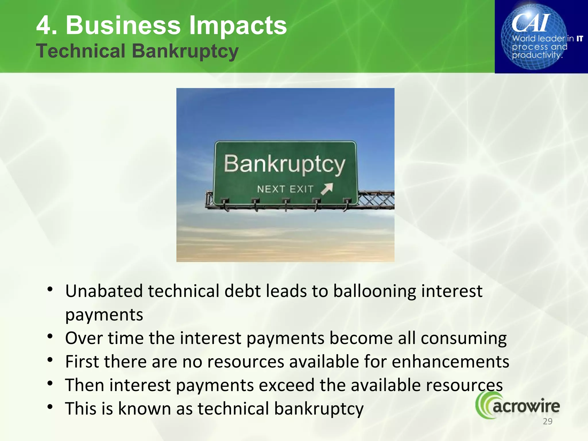 4. Business Impacts
Technical Bankruptcy




 • Unabated technical debt leads to ballooning interest
   payments
 • Over time the interest payments become all consuming
 • First there are no resources available for enhancements
 • Then interest payments exceed the available resources
 • This is known as technical bankruptcy
                                                             29
 