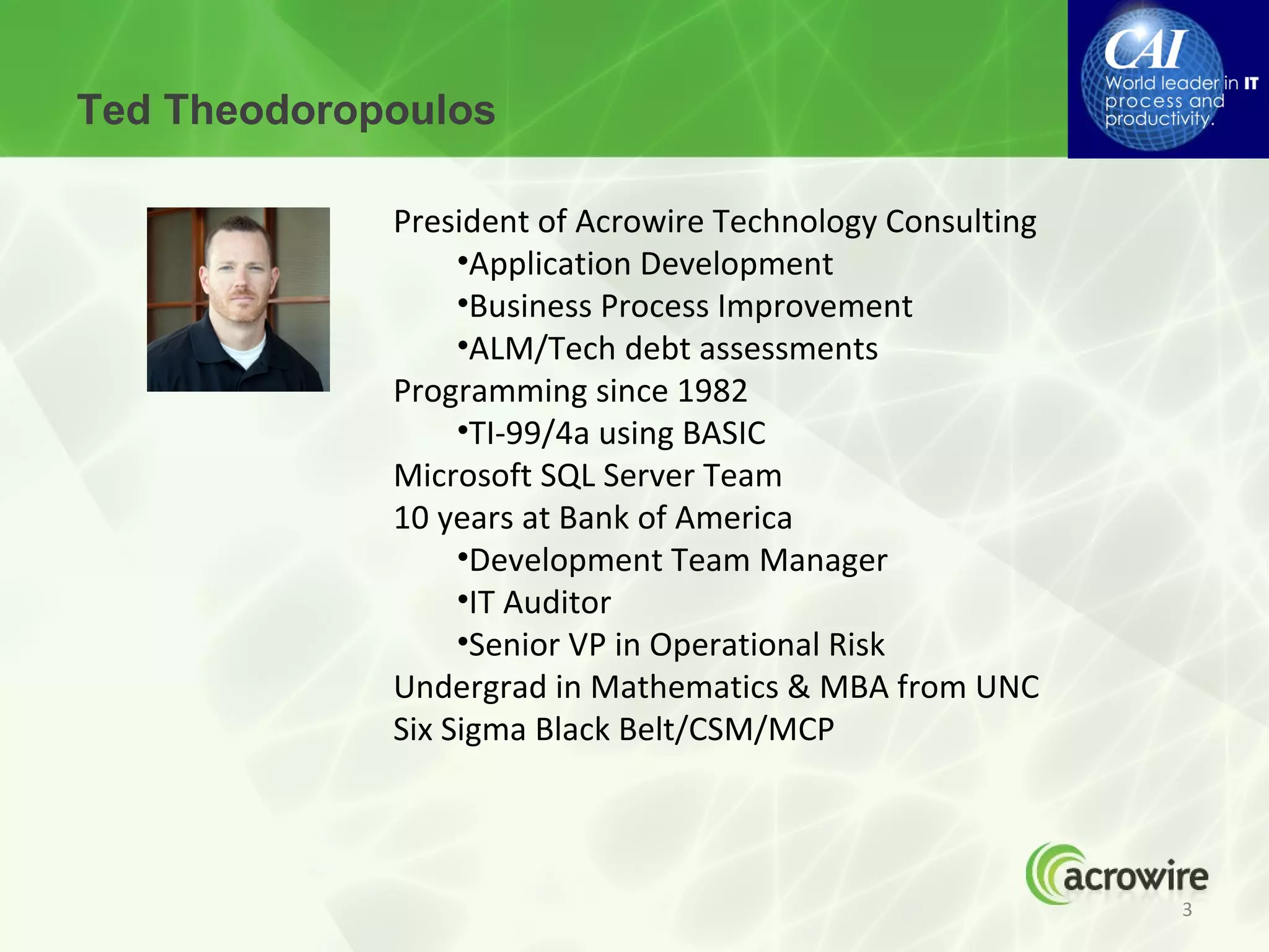 Ted Theodoropoulos

             President of Acrowire Technology Consulting
                  •Application Development
                  •Business Process Improvement
                  •ALM/Tech debt assessments
             Programming since 1982
                  •TI-99/4a using BASIC
             Microsoft SQL Server Team
             10 years at Bank of America
                  •Development Team Manager
                  •IT Auditor
                  •Senior VP in Operational Risk
             Undergrad in Mathematics & MBA from UNC
             Six Sigma Black Belt/CSM/MCP



                                                           3
 