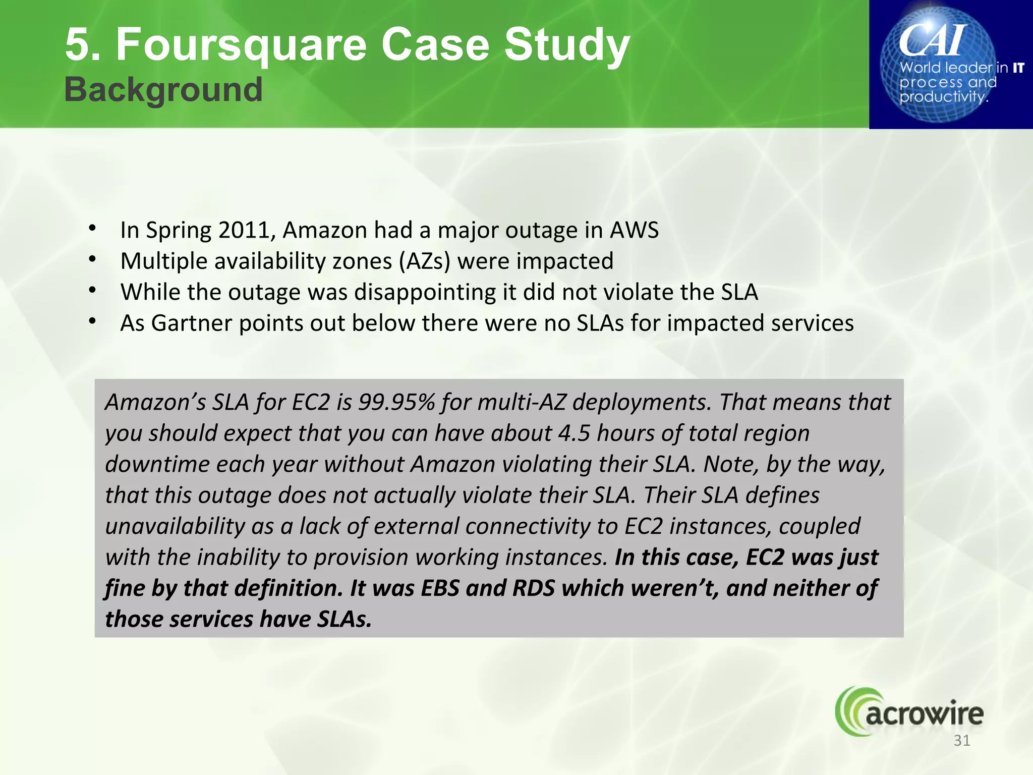 5. Foursquare Case Study
Background


 •    In Spring 2011, Amazon had a major outage in AWS
 •    Multiple availability zones (AZs) were impacted
 •    While the outage was disappointing it did not violate the SLA
 •    As Gartner points out below there were no SLAs for impacted services


     Amazon’s SLA for EC2 is 99.95% for multi-AZ deployments. That means that
     you should expect that you can have about 4.5 hours of total region
     downtime each year without Amazon violating their SLA. Note, by the way,
     that this outage does not actually violate their SLA. Their SLA defines
     unavailability as a lack of external connectivity to EC2 instances, coupled
     with the inability to provision working instances. In this case, EC2 was just
     fine by that definition. It was EBS and RDS which weren’t, and neither of
     those services have SLAs.



                                                                                     31
 