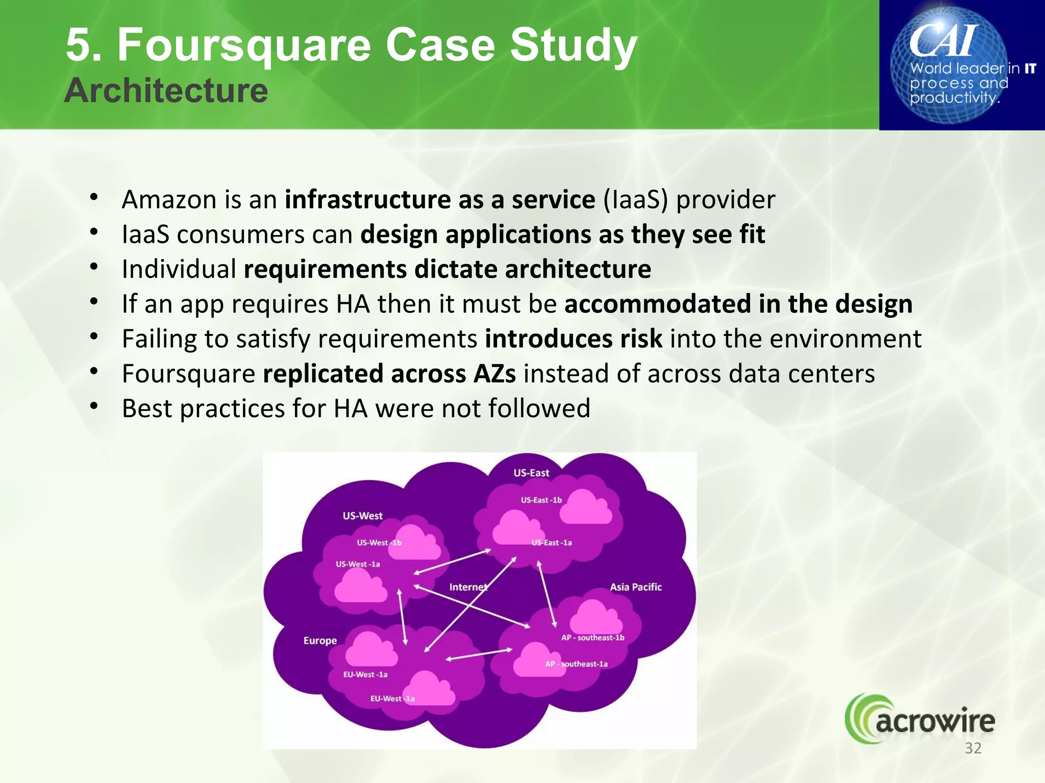 5. Foursquare Case Study
Architecture


 •   Amazon is an infrastructure as a service (IaaS) provider
 •   IaaS consumers can design applications as they see fit
 •   Individual requirements dictate architecture
 •   If an app requires HA then it must be accommodated in the design
 •   Failing to satisfy requirements introduces risk into the environment
 •   Foursquare replicated across AZs instead of across data centers
 •   Best practices for HA were not followed




                                                                            32
 