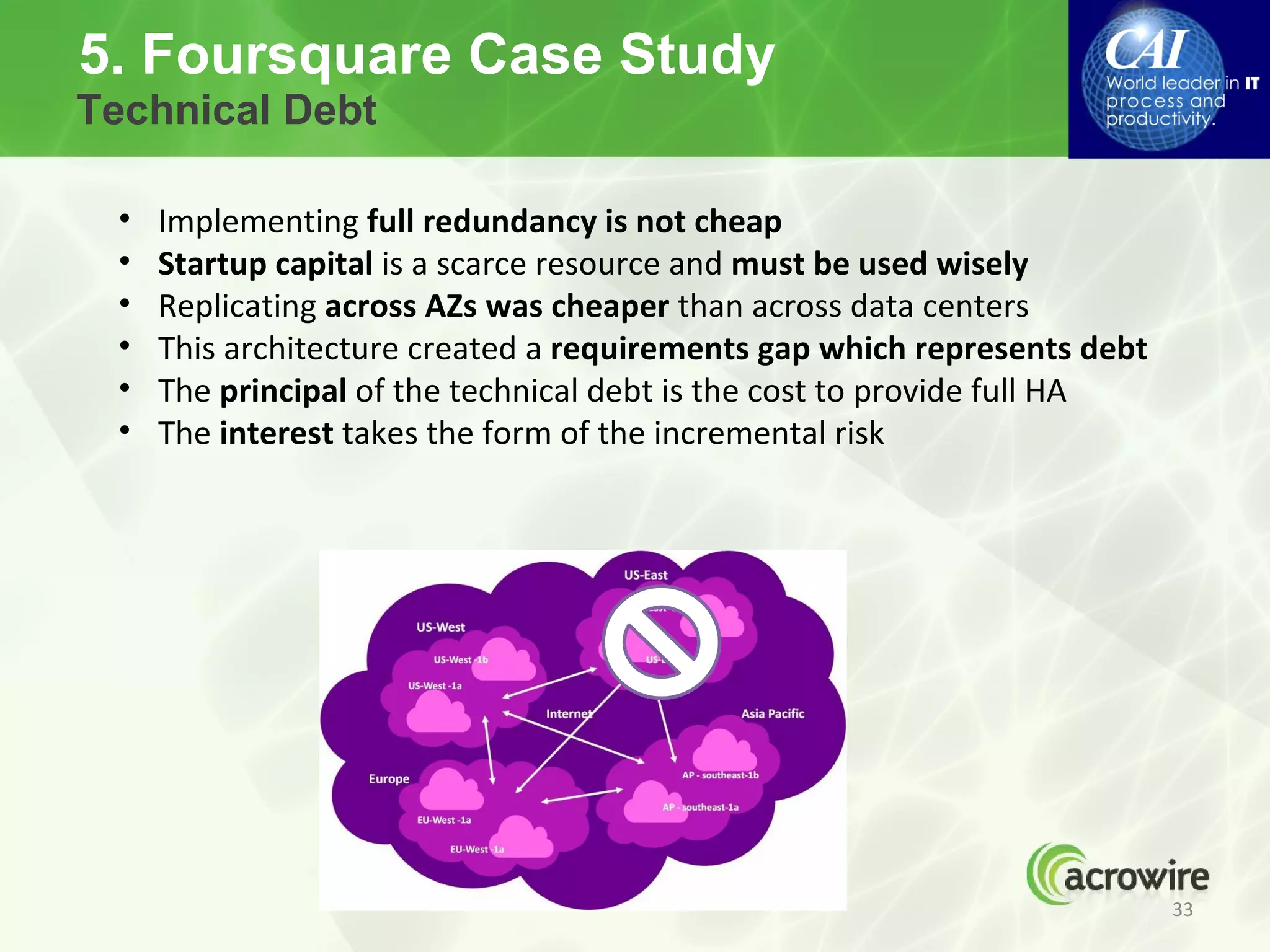 5. Foursquare Case Study
Technical Debt

 •   Implementing full redundancy is not cheap
 •   Startup capital is a scarce resource and must be used wisely
 •   Replicating across AZs was cheaper than across data centers
 •   This architecture created a requirements gap which represents debt
 •   The principal of the technical debt is the cost to provide full HA
 •   The interest takes the form of the incremental risk




                                                                          33
 