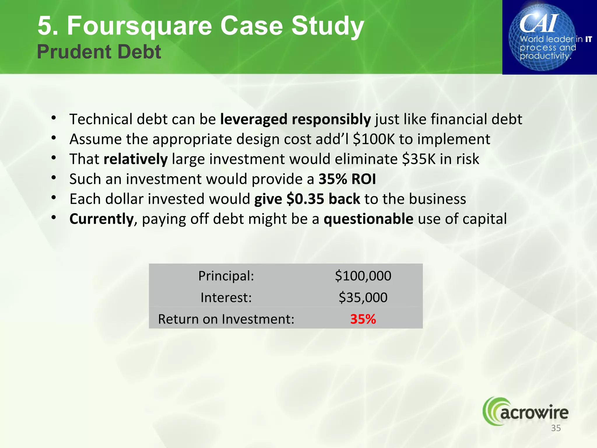 5. Foursquare Case Study
Prudent Debt


 •   Technical debt can be leveraged responsibly just like financial debt
 •   Assume the appropriate design cost add’l $100K to implement
 •   That relatively large investment would eliminate $35K in risk
 •   Such an investment would provide a 35% ROI
 •   Each dollar invested would give $0.35 back to the business
 •   Currently, paying off debt might be a questionable use of capital


                        Principal:          $100,000
                        Interest:           $35,000
                  Return on Investment:       35%




                                                                            35
 
