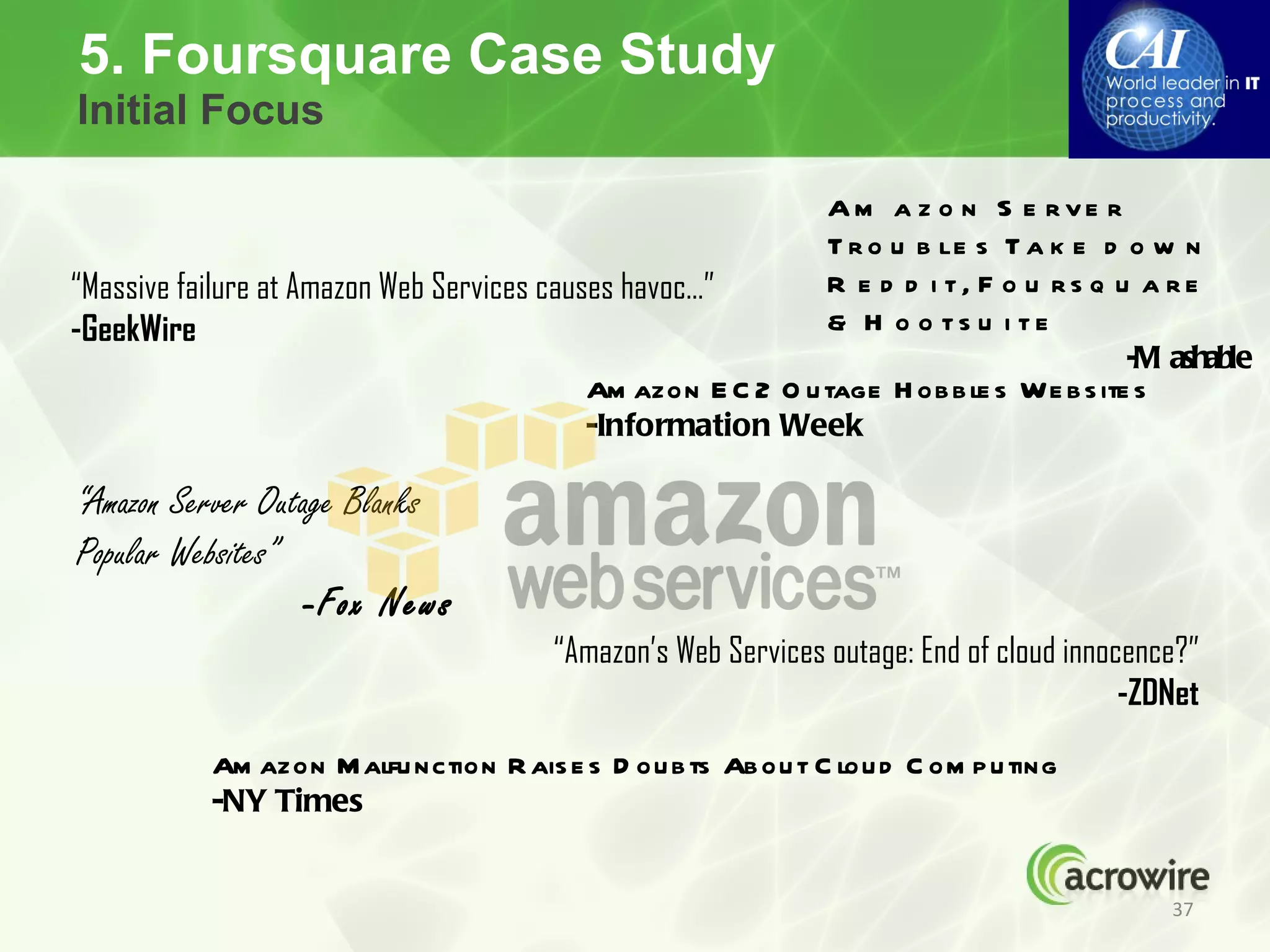 5. Foursquare Case Study
Initial Focus

                                                              Am a z o n S e rve r
                                                              T r o u b le s T a k e d o w n
“Massive failure at Amazon Web Services causes havoc…”        R e d d i t, F o u rs q u a re
-GeekWire                                                     & H o o ts u i te
                                                                                         -M ashable
                                            Am azon E C 2 O u tage H ob b le s We b s ite s
                                            -Information Week

“Amazon Server Outage Blanks
Popular Websites”
                   -Fox News
                                        “Amazon’s Web Services outage: End of cloud innocence?”
                                                                                         -ZDNet
           Am azon M alfu nction R ais e s D ou b ts Ab ou t C lou d C om p u ting
           -NY Times


                                                                                            37
 