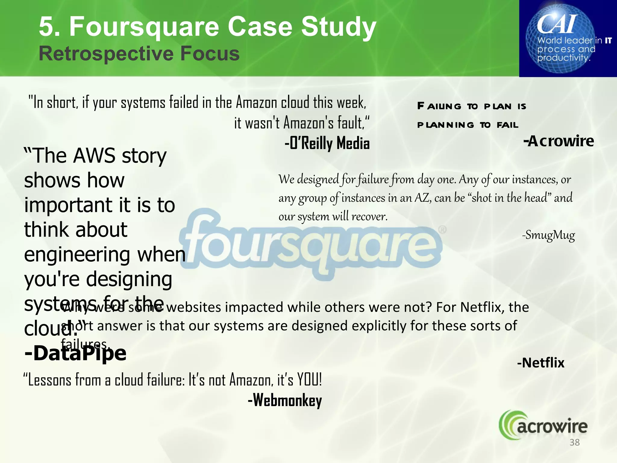 5. Foursquare Case Study
  Retrospective Focus

 "In short, if your systems failed in the Amazon cloud this week,      F ailing to p lan is
                                          it wasn't Amazon's fault,“   p lanning to fail
                                                    -O’Reilly Media                       -A crowire
“The AWS story
shows how                            We designed for failure from day one. Any of our instances, or
                                     any group of instances in an AZ, can be “shot in the head” and
important it is to                   our system will recover.
think about                                                                              -SmugMug
engineering when
you're designing
systemswere some websites impacted while others were not? For Netflix, the
    Why for the
cloud.“ answer is that our systems are designed explicitly for these sorts of
    short
    failures.
-DataPipe                                                                               -Netflix
“Lessons from a cloud failure: It’s not Amazon, it’s YOU!
                                          -Webmonkey

                                                                                                  38
 