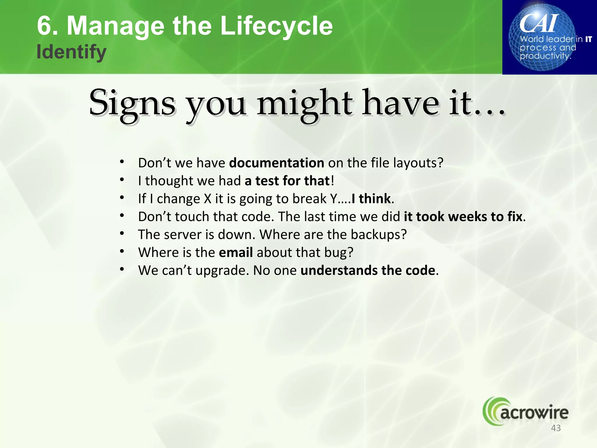 6. Manage the Lifecycle
Identify

     Signs you might have it…
           •   Don’t we have documentation on the file layouts?
           •   I thought we had a test for that!
           •   If I change X it is going to break Y….I think.
           •   Don’t touch that code. The last time we did it took weeks to fix.
           •   The server is down. Where are the backups?
           •   Where is the email about that bug?
           •   We can’t upgrade. No one understands the code.




                                                                                   43
 
