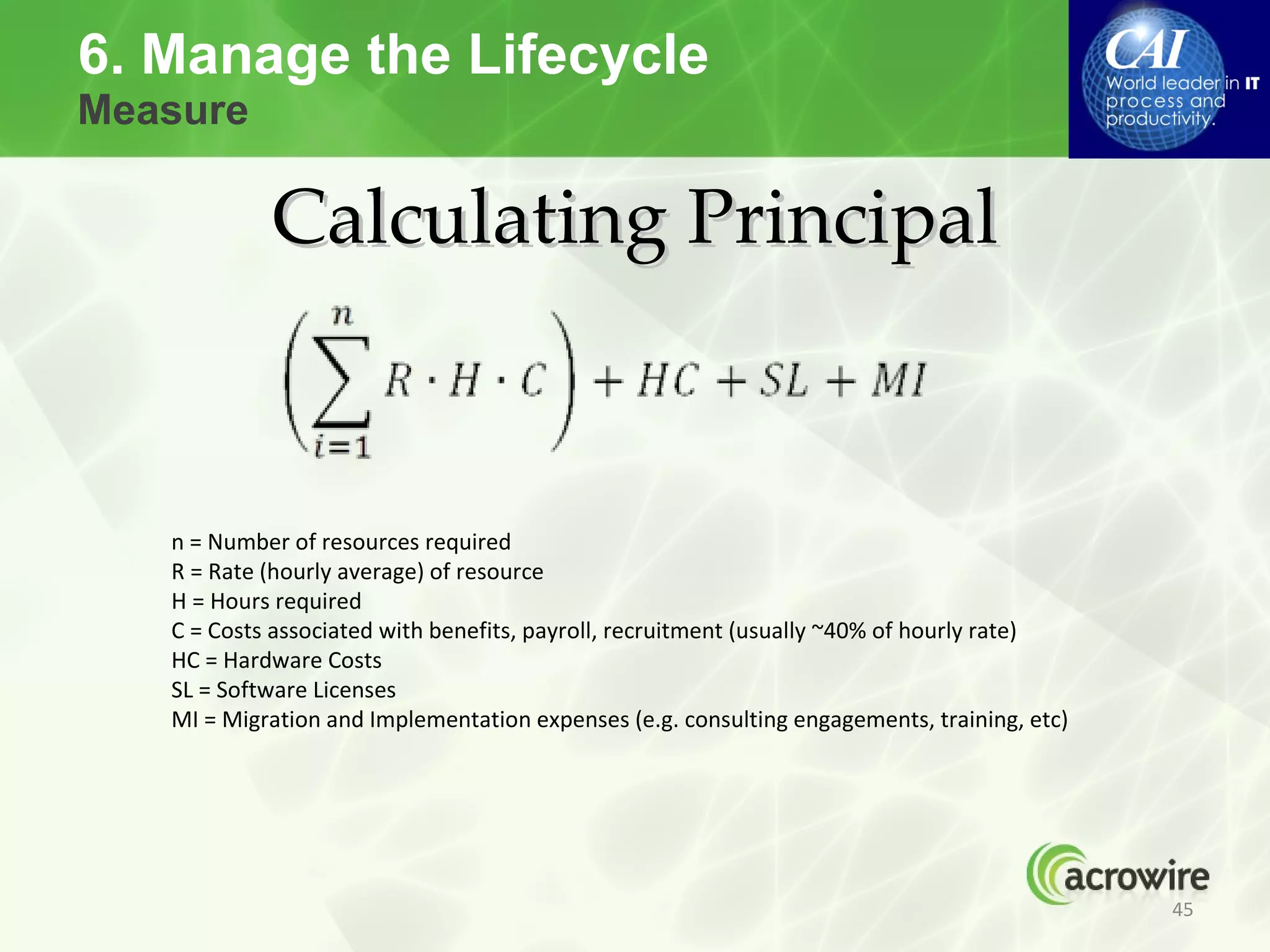 6. Manage the Lifecycle
Measure

            Calculating Principal


   n = Number of resources required
   R = Rate (hourly average) of resource
   H = Hours required
   C = Costs associated with benefits, payroll, recruitment (usually ~40% of hourly rate)
   HC = Hardware Costs
   SL = Software Licenses
   MI = Migration and Implementation expenses (e.g. consulting engagements, training, etc)




                                                                                             45
 
