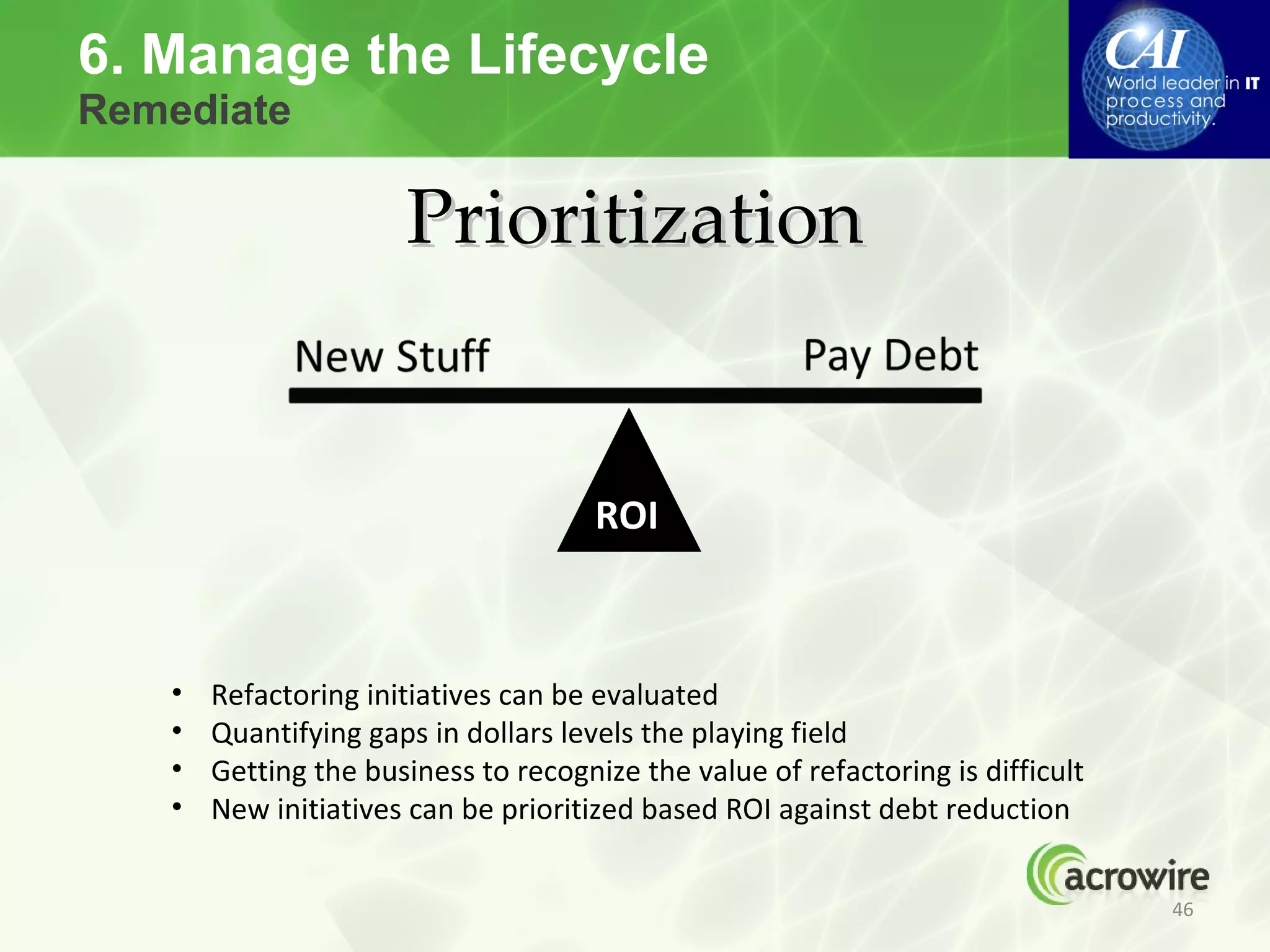 6. Manage the Lifecycle
Remediate

                      Prioritization


                                      ROI



   •   Refactoring initiatives can be evaluated
   •   Quantifying gaps in dollars levels the playing field
   •   Getting the business to recognize the value of refactoring is difficult
   •   New initiatives can be prioritized based ROI against debt reduction


                                                                                 46
 