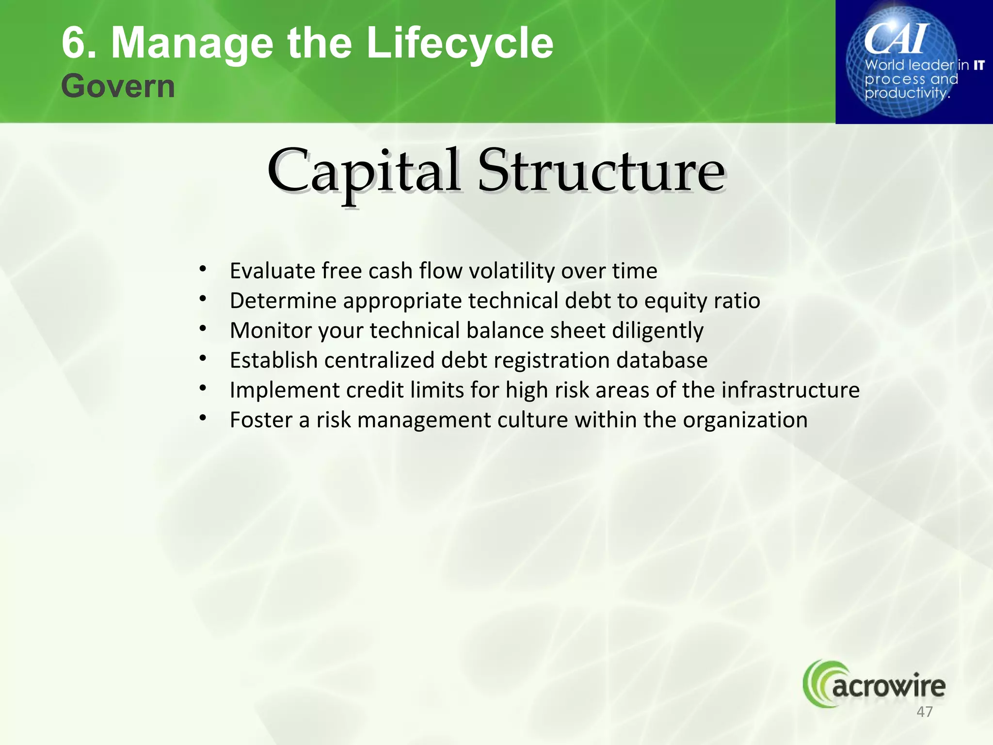 6. Manage the Lifecycle
Govern

                Capital Structure
         •   Evaluate free cash flow volatility over time
         •   Determine appropriate technical debt to equity ratio
         •   Monitor your technical balance sheet diligently
         •   Establish centralized debt registration database
         •   Implement credit limits for high risk areas of the infrastructure
         •   Foster a risk management culture within the organization




                                                                                 47
 