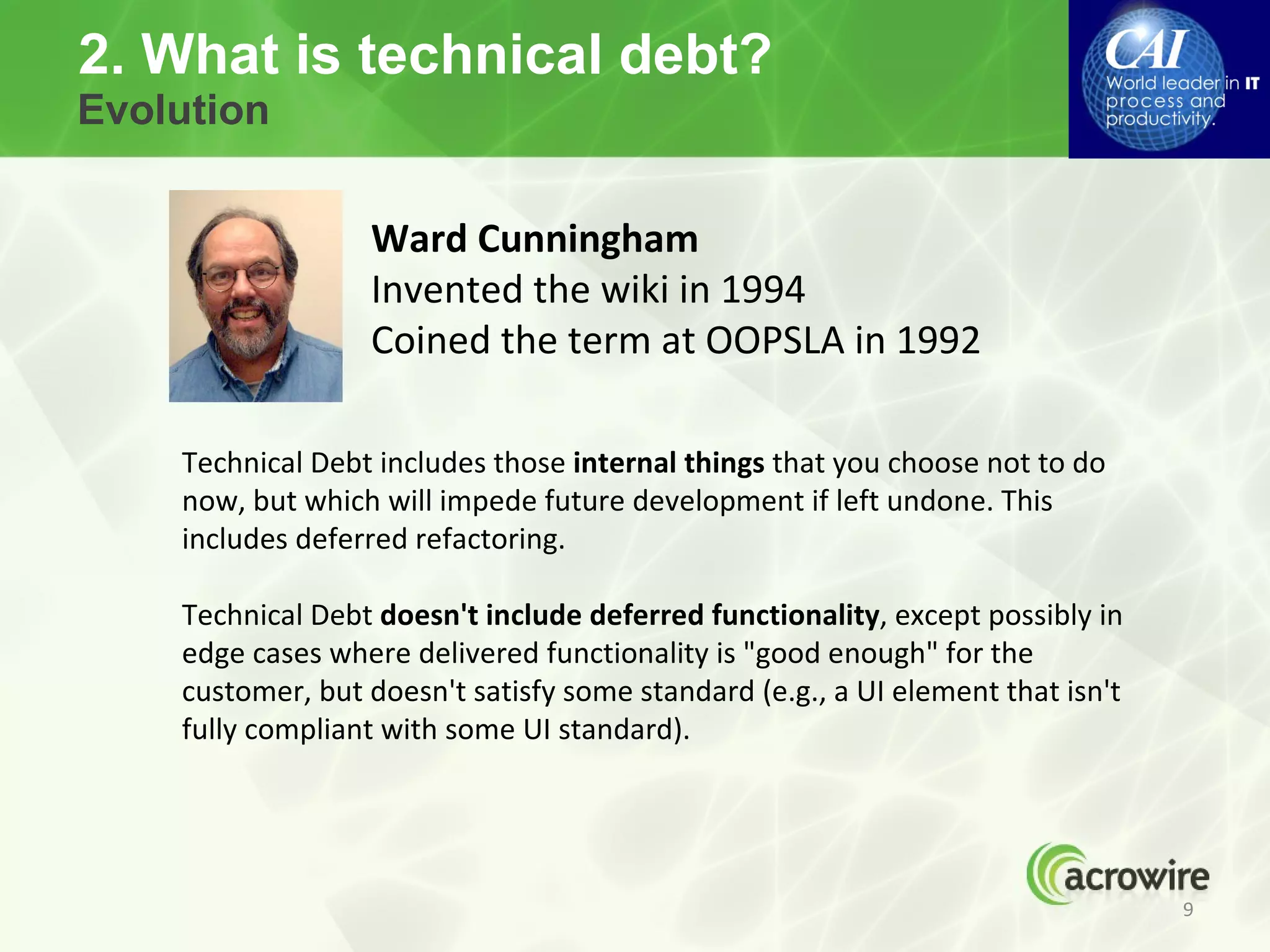2. What is technical debt?
Evolution


                  Ward Cunningham
                  Invented the wiki in 1994
                  Coined the term at OOPSLA in 1992

    Technical Debt includes those internal things that you choose not to do
    now, but which will impede future development if left undone. This
    includes deferred refactoring.

    Technical Debt doesn't include deferred functionality, except possibly in
    edge cases where delivered functionality is "good enough" for the
    customer, but doesn't satisfy some standard (e.g., a UI element that isn't
    fully compliant with some UI standard).




                                                                                 9
 