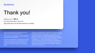 Follow us on:
For more information, visit us at:
www.qualcomm.com & www.qualcomm.com/blog
Thank you!
Nothing in these materials is an offer to sell any of the
components or devices referenced herein.
©2018 Qualcomm Technologies, Inc. and/or its affiliated
companies. All Rights Reserved.
Qualcomm and Snapdragon are trademarks of Qualcomm
Incorporated, registered in the United States and other
countries. Other products and brand names may be
trademarks or registered trademarks of their respective
owners.
References in this presentation to “Qualcomm” may mean Qualcomm
Incorporated, Qualcomm Technologies, Inc., and/or other subsidiaries
or business units within the Qualcomm corporate structure, as
applicable. Qualcomm Incorporated includes Qualcomm’s licensing
business, QTL, and the vast majority of its patent portfolio. Qualcomm
Technologies, Inc., a wholly-owned subsidiary of Qualcomm
Incorporated, operates, along with its subsidiaries, substantially all of
Qualcomm’s engineering, research and development functions, and
substantially all of its product and services businesses, including its
semiconductor business, QCT.
 