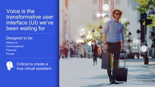 5
v
Designed to be:
Always-on
Conversational
Personal
Private
Critical to create a
true virtual assistant
Voice is the
transformative user
interface (UI) we’ve
been waiting for
 