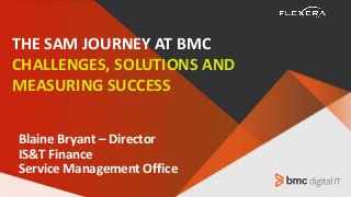 Blaine Bryant – Director
IS&T Finance
Service Management Office
THE SAM JOURNEY AT BMC
CHALLENGES, SOLUTIONS AND
MEASURING SUCCESS
 