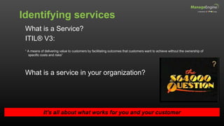 Identifying services
It’s all about what works for you and your customer
What is a Service?
ITIL® V3:
“ A means of delivering value to customers by facilitating outcomes that customers want to achieve without the ownership of
specific costs and risks”
What is a service in your organization?
 