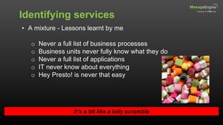 Identifying services
It’s a bit like a lolly scramble
• A mixture - Lessons learnt by me
o Never a full list of business processes
o Business units never fully know what they do
o Never a full list of applications
o IT never know about everything
o Hey Presto! is never that easy
 