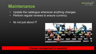 Maintenance
Change management is essential
• Update the catalogue whenever anything changes
• Perform regular reviews to ensure currency
• Its not just about IT
 