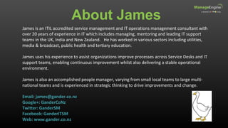 About James
James is an ITIL accredited service management and IT operations management consultant with
over 20 years of experience in IT which includes managing, mentoring and leading IT support
teams in the UK, India and New Zealand. He has worked in various sectors including utilities,
media & broadcast, public health and tertiary education.
James uses his experience to assist organizations improve processes across Service Desks and IT
support teams, enabling continuous improvement whilst also delivering a stable operational
environment.
James is also an accomplished people manager, varying from small local teams to large multi-
national teams and is experienced in strategic thinking to drive improvements and change.
Email: james@gander.co.nz
Google+: GanderCoNz
Twitter: GanderSM
Facebook: GanderITSM
Web: www.gander.co.nz
 